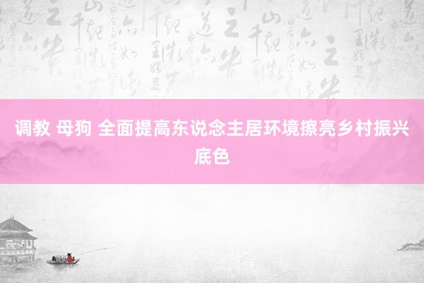 调教 母狗 全面提高东说念主居环境擦亮乡村振兴底色