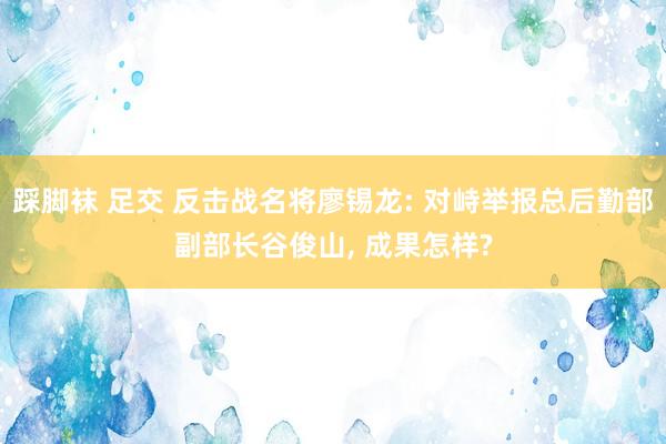 踩脚袜 足交 反击战名将廖锡龙: 对峙举报总后勤部副部长谷俊山， 成果怎样?