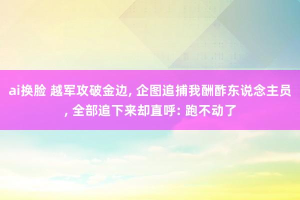 ai换脸 越军攻破金边， 企图追捕我酬酢东说念主员， 全部追下来却直呼: 跑不动了