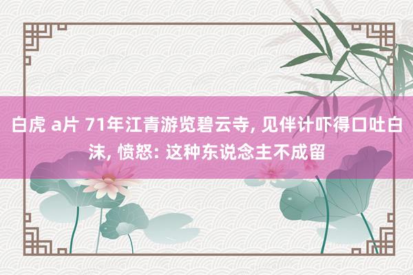 白虎 a片 71年江青游览碧云寺， 见伴计吓得口吐白沫， 愤怒: 这种东说念主不成留