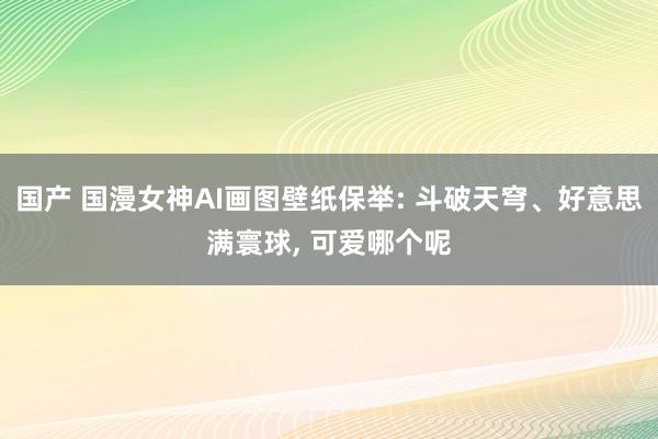 国产 国漫女神AI画图壁纸保举: 斗破天穹、好意思满寰球， 可爱哪个呢
