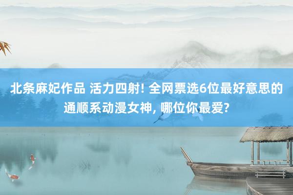 北条麻妃作品 活力四射! 全网票选6位最好意思的通顺系动漫女神， 哪位你最爱?