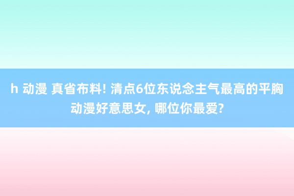 h 动漫 真省布料! 清点6位东说念主气最高的平胸动漫好意思女， 哪位你最爱?
