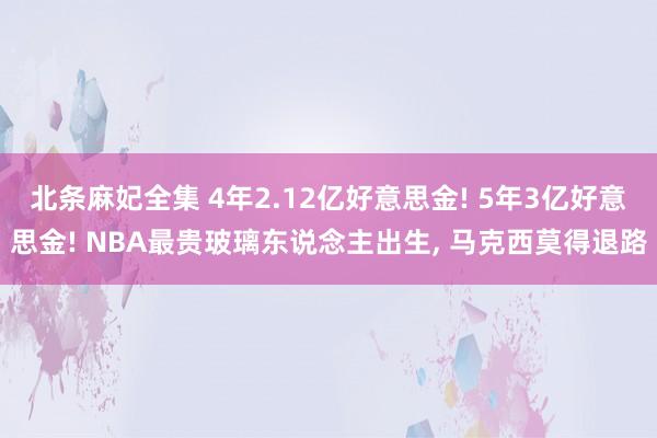 北条麻妃全集 4年2.12亿好意思金! 5年3亿好意思金! NBA最贵玻璃东说念主出生， 马克西莫得退路