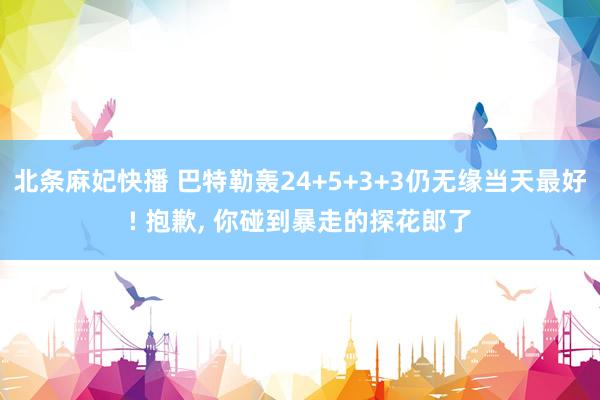 北条麻妃快播 巴特勒轰24+5+3+3仍无缘当天最好! 抱歉， 你碰到暴走的探花郎了