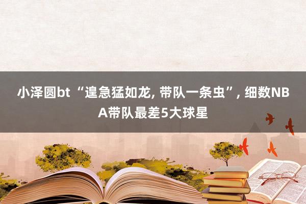小泽圆bt “遑急猛如龙， 带队一条虫”， 细数NBA带队最差5大球星