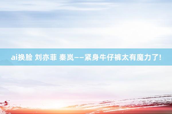ai换脸 刘亦菲 秦岚——紧身牛仔裤太有魔力了!
