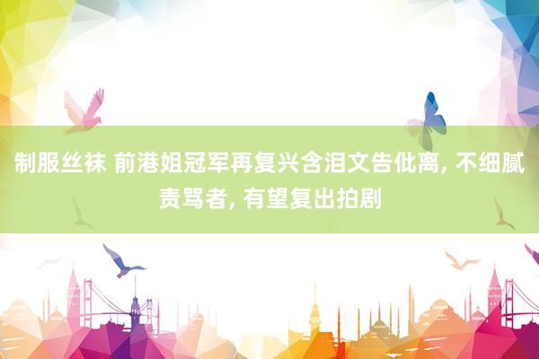 制服丝袜 前港姐冠军再复兴含泪文告仳离， 不细腻责骂者， 有望复出拍剧
