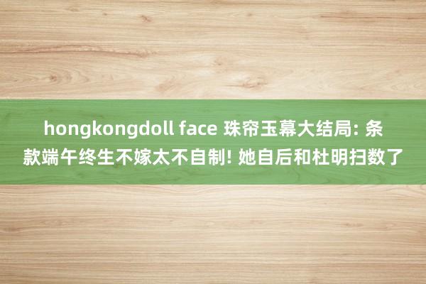 hongkongdoll face 珠帘玉幕大结局: 条款端午终生不嫁太不自制! 她自后和杜明扫数了