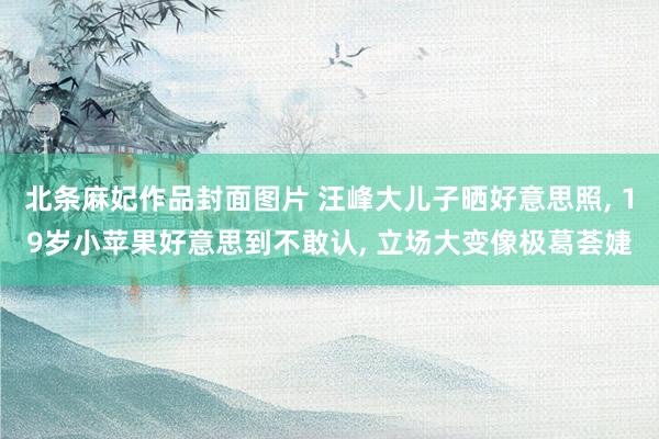北条麻妃作品封面图片 汪峰大儿子晒好意思照， 19岁小苹果好意思到不敢认， 立场大变像极葛荟婕