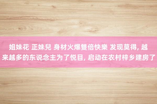 姐妹花 正妹兒 身材火爆雙倍快樂 发现莫得， 越来越多的东说念主为了悦目， 启动在农村梓乡建房了