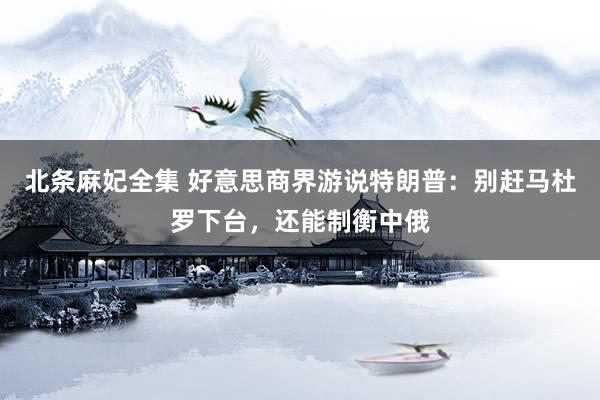 北条麻妃全集 好意思商界游说特朗普：别赶马杜罗下台，还能制衡中俄