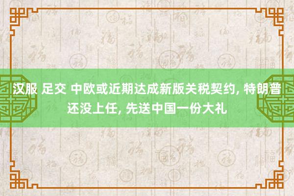 汉服 足交 中欧或近期达成新版关税契约， 特朗普还没上任， 先送中国一份大礼