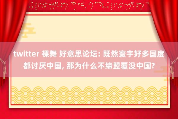 twitter 裸舞 好意思论坛: 既然寰宇好多国度都讨厌中国， 那为什么不缔盟覆没中国?