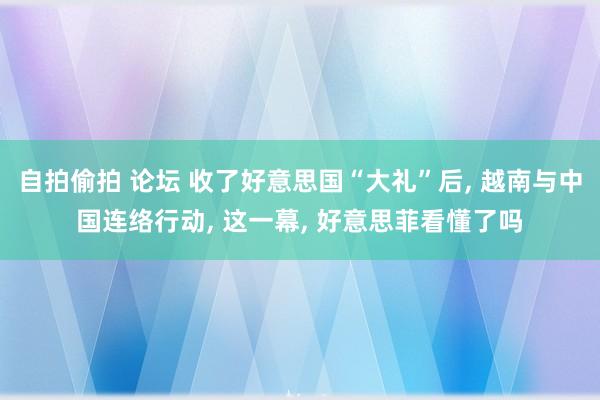 自拍偷拍 论坛 收了好意思国“大礼”后， 越南与中国连络行动， 这一幕， 好意思菲看懂了吗