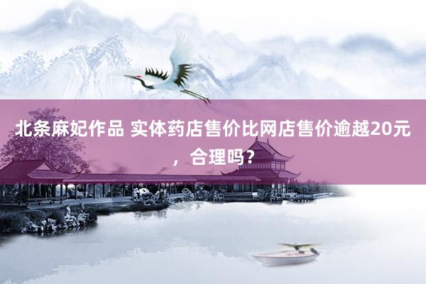 北条麻妃作品 实体药店售价比网店售价逾越20元，合理吗？