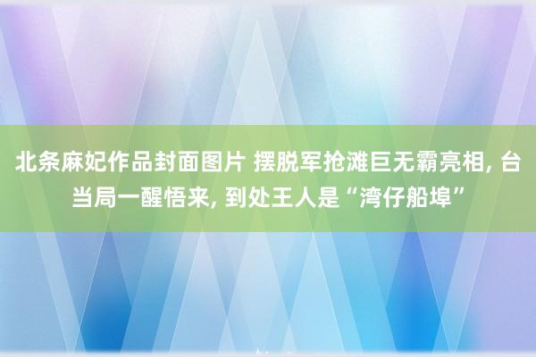 北条麻妃作品封面图片 摆脱军抢滩巨无霸亮相， 台当局一醒悟来， 到处王人是“湾仔船埠”