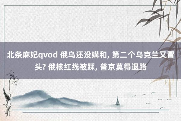 北条麻妃qvod 俄乌还没媾和， 第二个乌克兰又冒头? 俄核红线被踩， 普京莫得退路