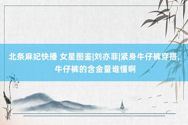 北条麻妃快播 女星图鉴|刘亦菲|紧身牛仔裤穿搭， 牛仔裤的含金量谁懂啊
