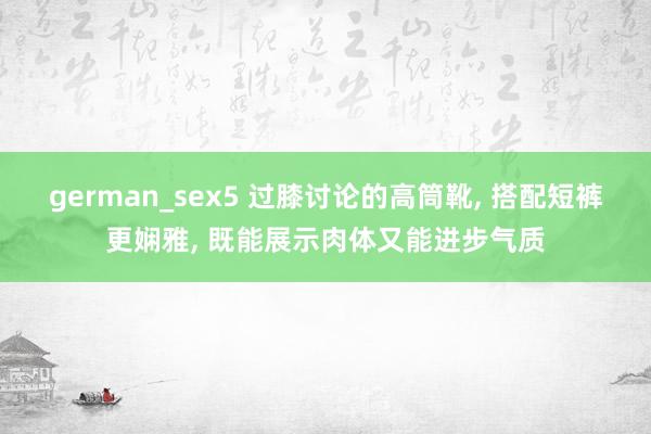 german_sex5 过膝讨论的高筒靴， 搭配短裤更娴雅， 既能展示肉体又能进步气质