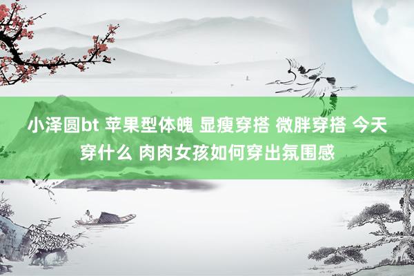 小泽圆bt 苹果型体魄 显瘦穿搭 微胖穿搭 今天穿什么 肉肉女孩如何穿出氛围感