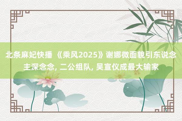 北条麻妃快播 《乘风2025》谢娜微面貌引东说念主深念念， 二公组队， 吴宣仪成最大输家