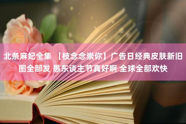 北条麻妃全集 【枝念念崇你】广告日经典皮肤新旧图全部发 愚东谈主节真好啊 全球全部欢快