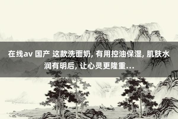 在线av 国产 这款洗面奶， 有用控油保湿， 肌肤水润有明后， 让心灵更隆重…
