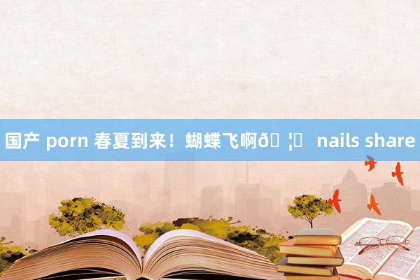 国产 porn 春夏到来！蝴蝶飞啊🦋 nails share