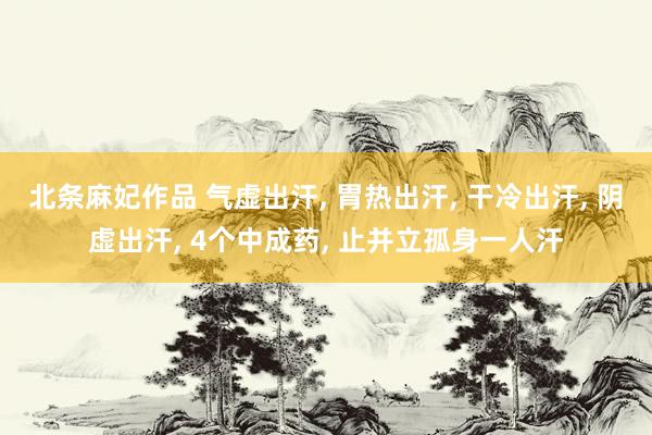 北条麻妃作品 气虚出汗， 胃热出汗， 干冷出汗， 阴虚出汗， 4个中成药， 止并立孤身一人汗