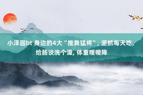 小泽圆bt 身边的4大“推粪猛将”， 坚抓每天吃， 给肠谈洗个澡， 体重嗖嗖降