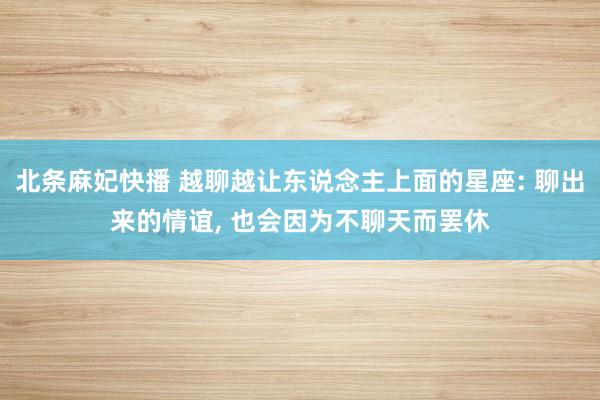 北条麻妃快播 越聊越让东说念主上面的星座: 聊出来的情谊， 也会因为不聊天而罢休