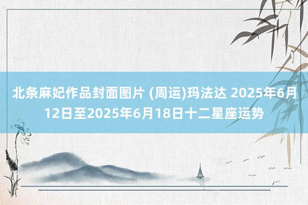 北条麻妃作品封面图片 (周运)玛法达 2025年6月12日至2025年6月18日十二星座运势