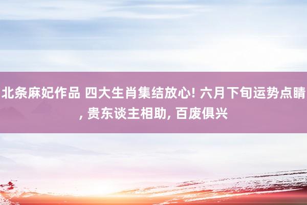 北条麻妃作品 四大生肖集结放心! 六月下旬运势点睛， 贵东谈主相助， 百废俱兴