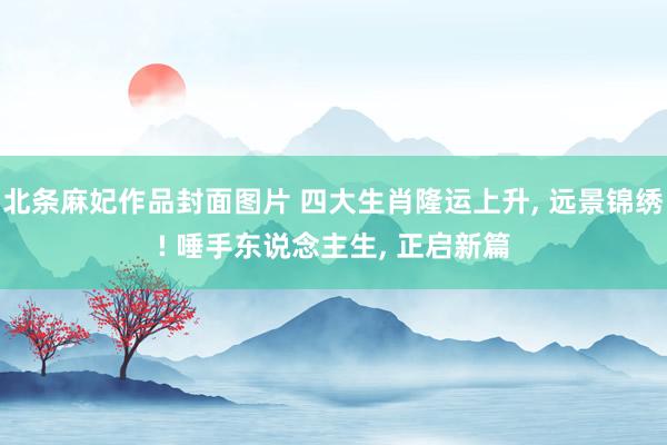 北条麻妃作品封面图片 四大生肖隆运上升， 远景锦绣! 唾手东说念主生， 正启新篇